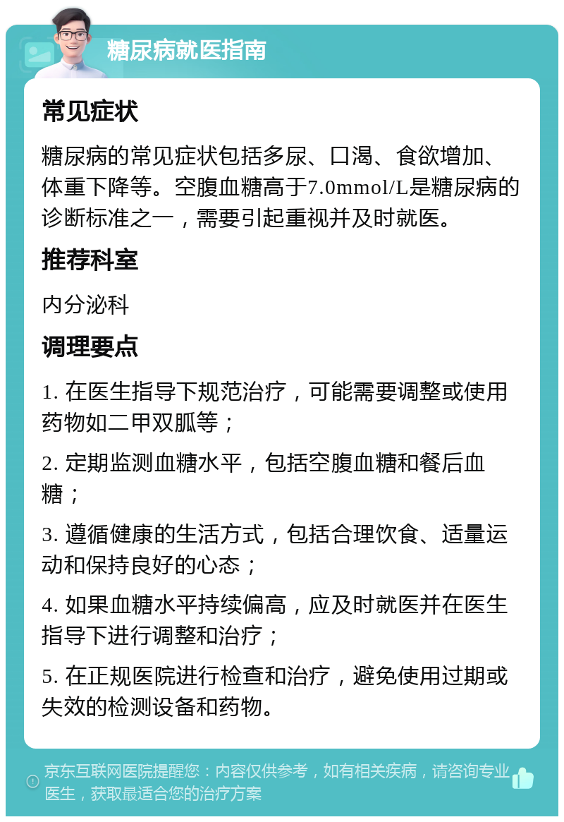 糖尿病就医指南 常见症状 糖尿病的常见症状包括多尿、口渴、食欲增加、体重下降等。空腹血糖高于7.0mmol/L是糖尿病的诊断标准之一，需要引起重视并及时就医。 推荐科室 内分泌科 调理要点 1. 在医生指导下规范治疗，可能需要调整或使用药物如二甲双胍等； 2. 定期监测血糖水平，包括空腹血糖和餐后血糖； 3. 遵循健康的生活方式，包括合理饮食、适量运动和保持良好的心态； 4. 如果血糖水平持续偏高，应及时就医并在医生指导下进行调整和治疗； 5. 在正规医院进行检查和治疗，避免使用过期或失效的检测设备和药物。