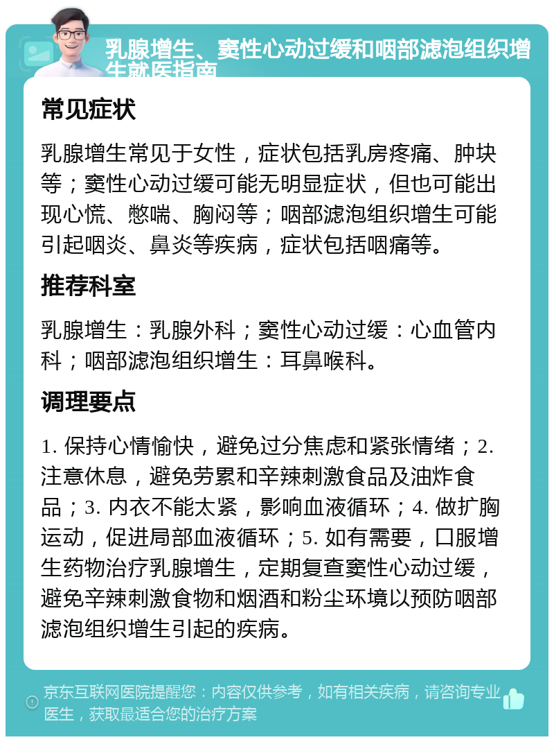 乳腺增生、窦性心动过缓和咽部滤泡组织增生就医指南 常见症状 乳腺增生常见于女性，症状包括乳房疼痛、肿块等；窦性心动过缓可能无明显症状，但也可能出现心慌、憋喘、胸闷等；咽部滤泡组织增生可能引起咽炎、鼻炎等疾病，症状包括咽痛等。 推荐科室 乳腺增生：乳腺外科；窦性心动过缓：心血管内科；咽部滤泡组织增生：耳鼻喉科。 调理要点 1. 保持心情愉快，避免过分焦虑和紧张情绪；2. 注意休息，避免劳累和辛辣刺激食品及油炸食品；3. 内衣不能太紧，影响血液循环；4. 做扩胸运动，促进局部血液循环；5. 如有需要，口服增生药物治疗乳腺增生，定期复查窦性心动过缓，避免辛辣刺激食物和烟酒和粉尘环境以预防咽部滤泡组织增生引起的疾病。