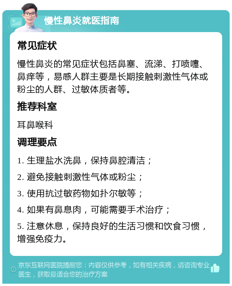 慢性鼻炎就医指南 常见症状 慢性鼻炎的常见症状包括鼻塞、流涕、打喷嚏、鼻痒等，易感人群主要是长期接触刺激性气体或粉尘的人群、过敏体质者等。 推荐科室 耳鼻喉科 调理要点 1. 生理盐水洗鼻，保持鼻腔清洁； 2. 避免接触刺激性气体或粉尘； 3. 使用抗过敏药物如扑尔敏等； 4. 如果有鼻息肉，可能需要手术治疗； 5. 注意休息，保持良好的生活习惯和饮食习惯，增强免疫力。