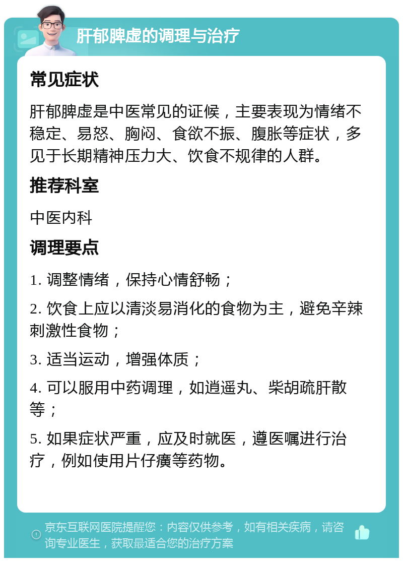 肝郁脾虚的调理与治疗 常见症状 肝郁脾虚是中医常见的证候，主要表现为情绪不稳定、易怒、胸闷、食欲不振、腹胀等症状，多见于长期精神压力大、饮食不规律的人群。 推荐科室 中医内科 调理要点 1. 调整情绪，保持心情舒畅； 2. 饮食上应以清淡易消化的食物为主，避免辛辣刺激性食物； 3. 适当运动，增强体质； 4. 可以服用中药调理，如逍遥丸、柴胡疏肝散等； 5. 如果症状严重，应及时就医，遵医嘱进行治疗，例如使用片仔癀等药物。