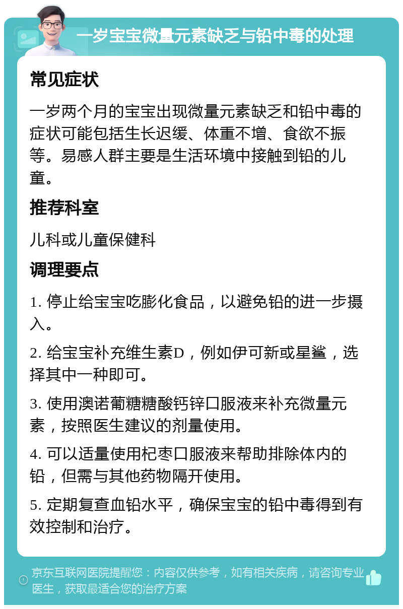 一岁宝宝微量元素缺乏与铅中毒的处理 常见症状 一岁两个月的宝宝出现微量元素缺乏和铅中毒的症状可能包括生长迟缓、体重不增、食欲不振等。易感人群主要是生活环境中接触到铅的儿童。 推荐科室 儿科或儿童保健科 调理要点 1. 停止给宝宝吃膨化食品，以避免铅的进一步摄入。 2. 给宝宝补充维生素D，例如伊可新或星鲨，选择其中一种即可。 3. 使用澳诺葡糖糖酸钙锌口服液来补充微量元素，按照医生建议的剂量使用。 4. 可以适量使用杞枣口服液来帮助排除体内的铅，但需与其他药物隔开使用。 5. 定期复查血铅水平，确保宝宝的铅中毒得到有效控制和治疗。