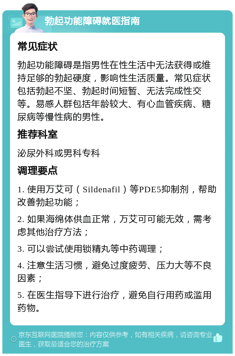 勃起功能障碍就医指南 常见症状 勃起功能障碍是指男性在性生活中无法获得或维持足够的勃起硬度，影响性生活质量。常见症状包括勃起不坚、勃起时间短暂、无法完成性交等。易感人群包括年龄较大、有心血管疾病、糖尿病等慢性病的男性。 推荐科室 泌尿外科或男科专科 调理要点 1. 使用万艾可（Sildenafil）等PDE5抑制剂，帮助改善勃起功能； 2. 如果海绵体供血正常，万艾可可能无效，需考虑其他治疗方法； 3. 可以尝试使用锁精丸等中药调理； 4. 注意生活习惯，避免过度疲劳、压力大等不良因素； 5. 在医生指导下进行治疗，避免自行用药或滥用药物。