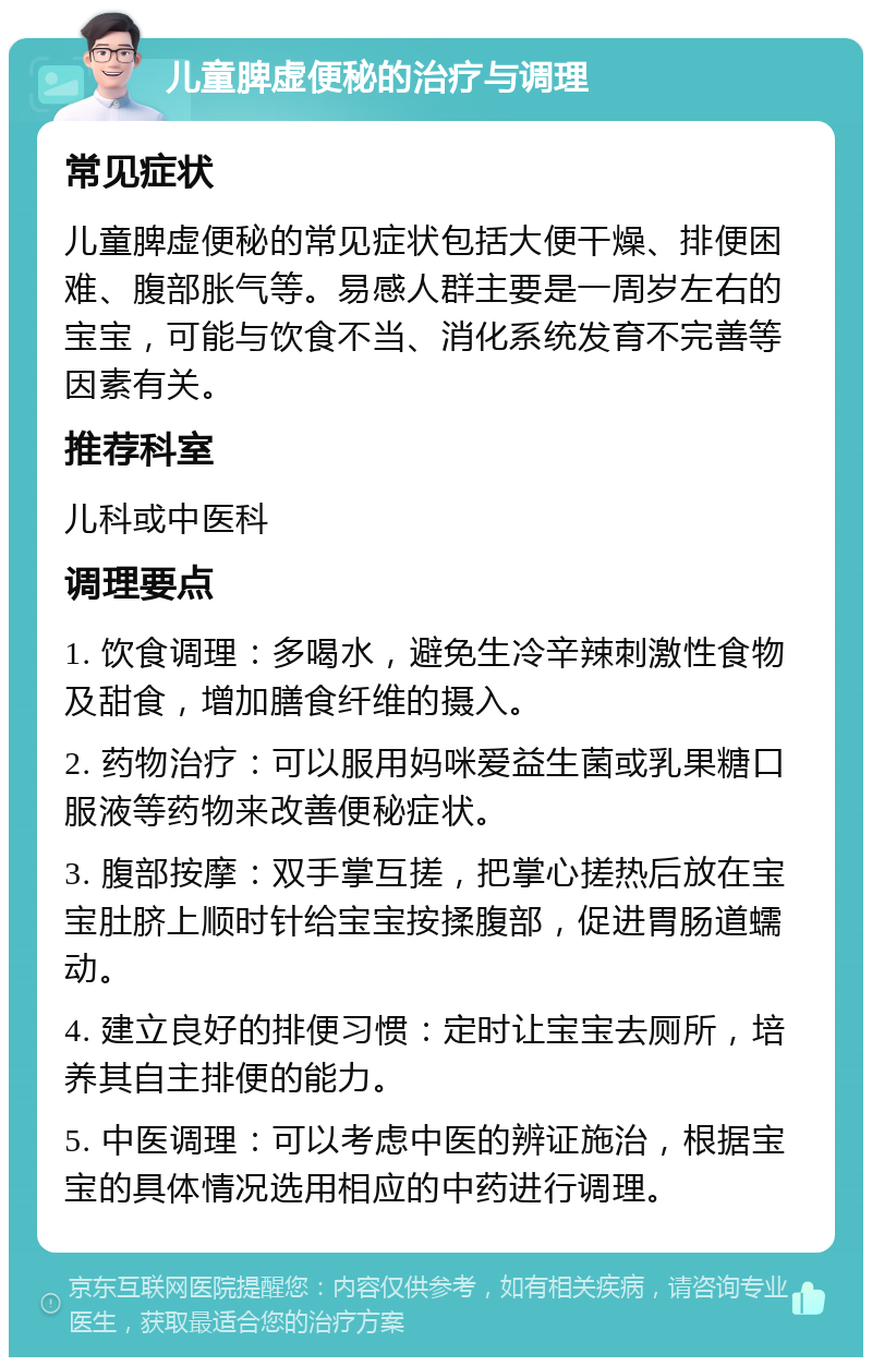 儿童脾虚便秘的治疗与调理 常见症状 儿童脾虚便秘的常见症状包括大便干燥、排便困难、腹部胀气等。易感人群主要是一周岁左右的宝宝，可能与饮食不当、消化系统发育不完善等因素有关。 推荐科室 儿科或中医科 调理要点 1. 饮食调理：多喝水，避免生冷辛辣刺激性食物及甜食，增加膳食纤维的摄入。 2. 药物治疗：可以服用妈咪爱益生菌或乳果糖口服液等药物来改善便秘症状。 3. 腹部按摩：双手掌互搓，把掌心搓热后放在宝宝肚脐上顺时针给宝宝按揉腹部，促进胃肠道蠕动。 4. 建立良好的排便习惯：定时让宝宝去厕所，培养其自主排便的能力。 5. 中医调理：可以考虑中医的辨证施治，根据宝宝的具体情况选用相应的中药进行调理。