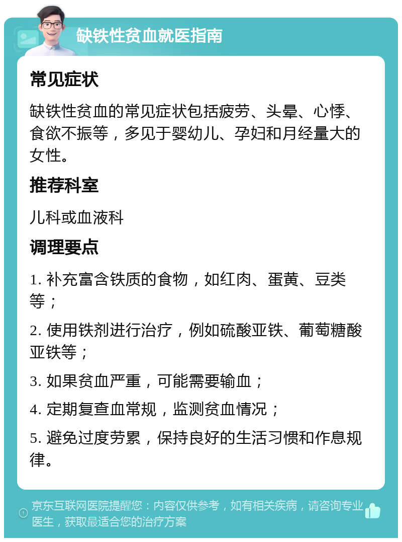 缺铁性贫血就医指南 常见症状 缺铁性贫血的常见症状包括疲劳、头晕、心悸、食欲不振等，多见于婴幼儿、孕妇和月经量大的女性。 推荐科室 儿科或血液科 调理要点 1. 补充富含铁质的食物，如红肉、蛋黄、豆类等； 2. 使用铁剂进行治疗，例如硫酸亚铁、葡萄糖酸亚铁等； 3. 如果贫血严重，可能需要输血； 4. 定期复查血常规，监测贫血情况； 5. 避免过度劳累，保持良好的生活习惯和作息规律。