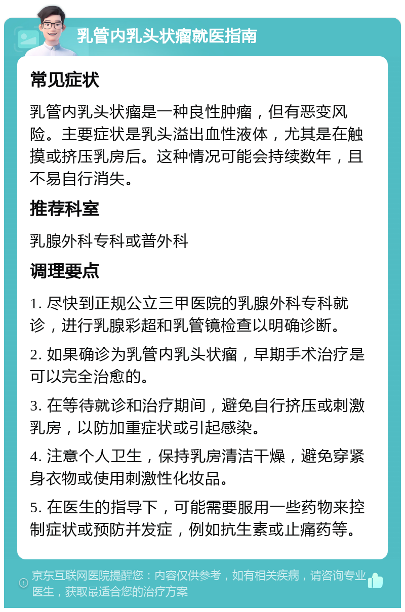 乳管内乳头状瘤就医指南 常见症状 乳管内乳头状瘤是一种良性肿瘤，但有恶变风险。主要症状是乳头溢出血性液体，尤其是在触摸或挤压乳房后。这种情况可能会持续数年，且不易自行消失。 推荐科室 乳腺外科专科或普外科 调理要点 1. 尽快到正规公立三甲医院的乳腺外科专科就诊，进行乳腺彩超和乳管镜检查以明确诊断。 2. 如果确诊为乳管内乳头状瘤，早期手术治疗是可以完全治愈的。 3. 在等待就诊和治疗期间，避免自行挤压或刺激乳房，以防加重症状或引起感染。 4. 注意个人卫生，保持乳房清洁干燥，避免穿紧身衣物或使用刺激性化妆品。 5. 在医生的指导下，可能需要服用一些药物来控制症状或预防并发症，例如抗生素或止痛药等。