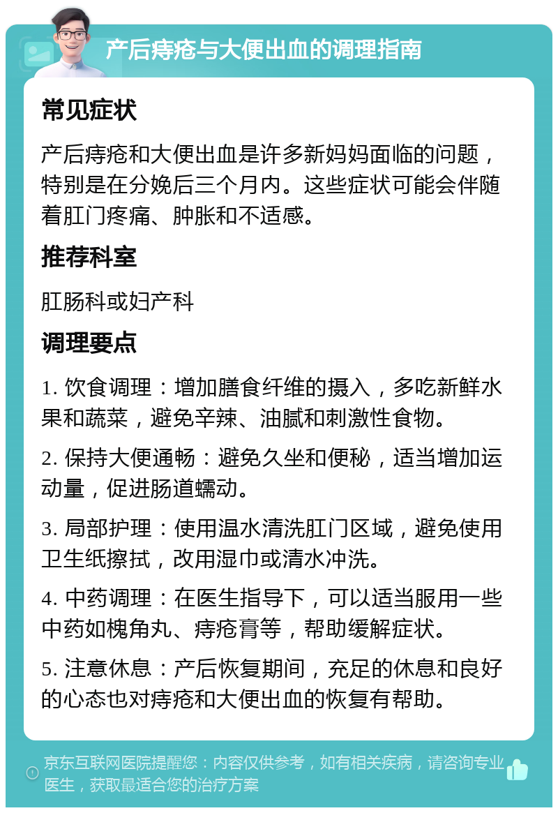 产后痔疮与大便出血的调理指南 常见症状 产后痔疮和大便出血是许多新妈妈面临的问题，特别是在分娩后三个月内。这些症状可能会伴随着肛门疼痛、肿胀和不适感。 推荐科室 肛肠科或妇产科 调理要点 1. 饮食调理：增加膳食纤维的摄入，多吃新鲜水果和蔬菜，避免辛辣、油腻和刺激性食物。 2. 保持大便通畅：避免久坐和便秘，适当增加运动量，促进肠道蠕动。 3. 局部护理：使用温水清洗肛门区域，避免使用卫生纸擦拭，改用湿巾或清水冲洗。 4. 中药调理：在医生指导下，可以适当服用一些中药如槐角丸、痔疮膏等，帮助缓解症状。 5. 注意休息：产后恢复期间，充足的休息和良好的心态也对痔疮和大便出血的恢复有帮助。