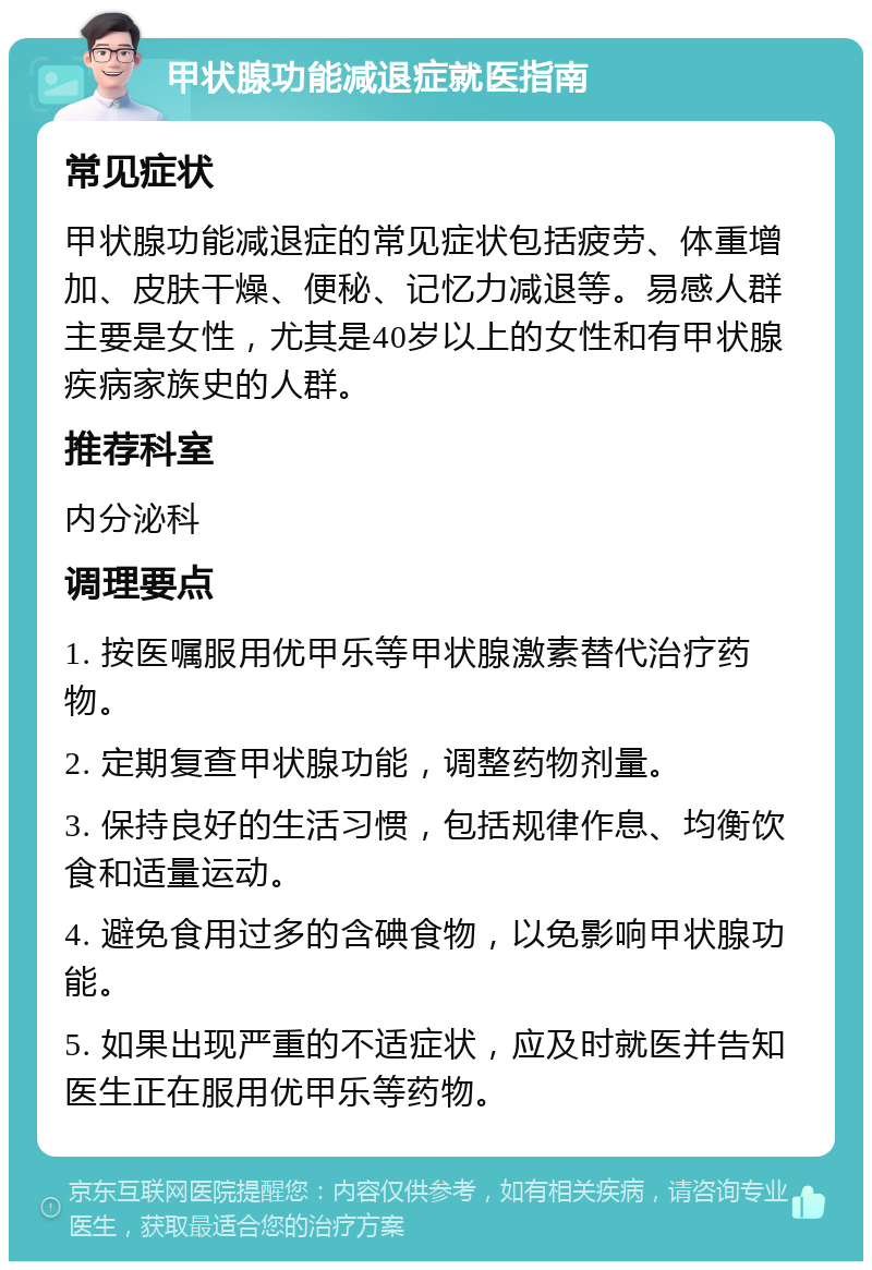 甲状腺功能减退症就医指南 常见症状 甲状腺功能减退症的常见症状包括疲劳、体重增加、皮肤干燥、便秘、记忆力减退等。易感人群主要是女性，尤其是40岁以上的女性和有甲状腺疾病家族史的人群。 推荐科室 内分泌科 调理要点 1. 按医嘱服用优甲乐等甲状腺激素替代治疗药物。 2. 定期复查甲状腺功能，调整药物剂量。 3. 保持良好的生活习惯，包括规律作息、均衡饮食和适量运动。 4. 避免食用过多的含碘食物，以免影响甲状腺功能。 5. 如果出现严重的不适症状，应及时就医并告知医生正在服用优甲乐等药物。