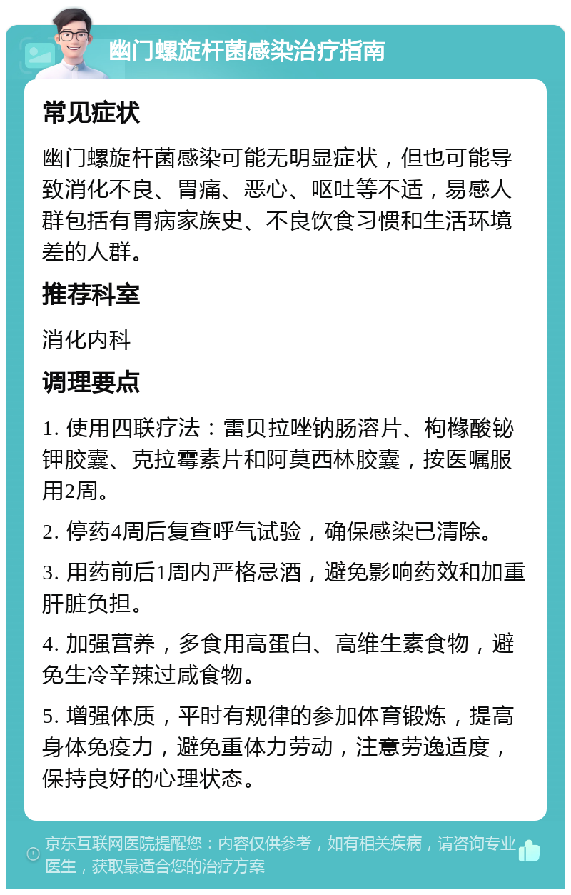 幽门螺旋杆菌感染治疗指南 常见症状 幽门螺旋杆菌感染可能无明显症状，但也可能导致消化不良、胃痛、恶心、呕吐等不适，易感人群包括有胃病家族史、不良饮食习惯和生活环境差的人群。 推荐科室 消化内科 调理要点 1. 使用四联疗法：雷贝拉唑钠肠溶片、枸橼酸铋钾胶囊、克拉霉素片和阿莫西林胶囊，按医嘱服用2周。 2. 停药4周后复查呼气试验，确保感染已清除。 3. 用药前后1周内严格忌酒，避免影响药效和加重肝脏负担。 4. 加强营养，多食用高蛋白、高维生素食物，避免生冷辛辣过咸食物。 5. 增强体质，平时有规律的参加体育锻炼，提高身体免疫力，避免重体力劳动，注意劳逸适度，保持良好的心理状态。