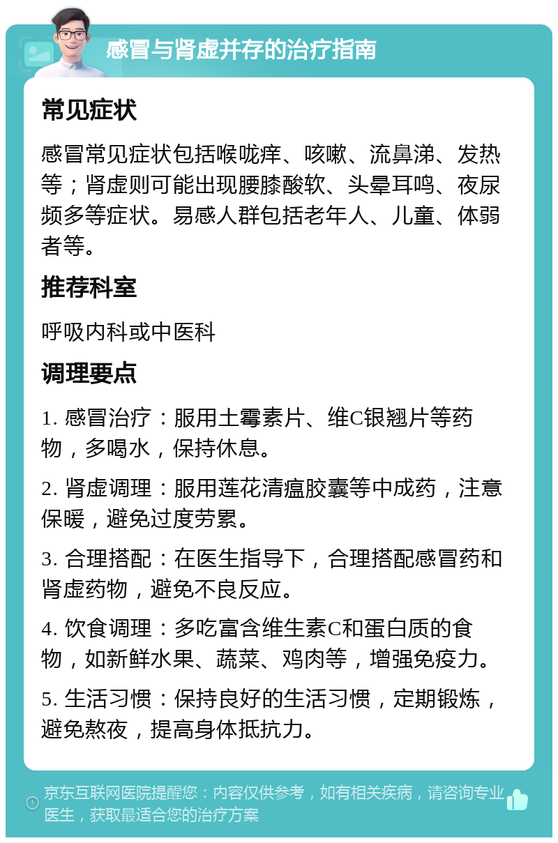 感冒与肾虚并存的治疗指南 常见症状 感冒常见症状包括喉咙痒、咳嗽、流鼻涕、发热等；肾虚则可能出现腰膝酸软、头晕耳鸣、夜尿频多等症状。易感人群包括老年人、儿童、体弱者等。 推荐科室 呼吸内科或中医科 调理要点 1. 感冒治疗：服用土霉素片、维C银翘片等药物，多喝水，保持休息。 2. 肾虚调理：服用莲花清瘟胶囊等中成药，注意保暖，避免过度劳累。 3. 合理搭配：在医生指导下，合理搭配感冒药和肾虚药物，避免不良反应。 4. 饮食调理：多吃富含维生素C和蛋白质的食物，如新鲜水果、蔬菜、鸡肉等，增强免疫力。 5. 生活习惯：保持良好的生活习惯，定期锻炼，避免熬夜，提高身体抵抗力。