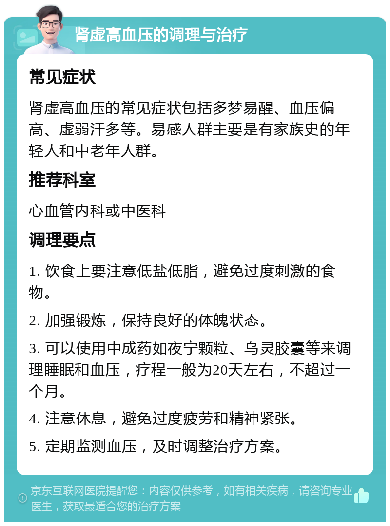 肾虚高血压的调理与治疗 常见症状 肾虚高血压的常见症状包括多梦易醒、血压偏高、虚弱汗多等。易感人群主要是有家族史的年轻人和中老年人群。 推荐科室 心血管内科或中医科 调理要点 1. 饮食上要注意低盐低脂，避免过度刺激的食物。 2. 加强锻炼，保持良好的体魄状态。 3. 可以使用中成药如夜宁颗粒、乌灵胶囊等来调理睡眠和血压，疗程一般为20天左右，不超过一个月。 4. 注意休息，避免过度疲劳和精神紧张。 5. 定期监测血压，及时调整治疗方案。