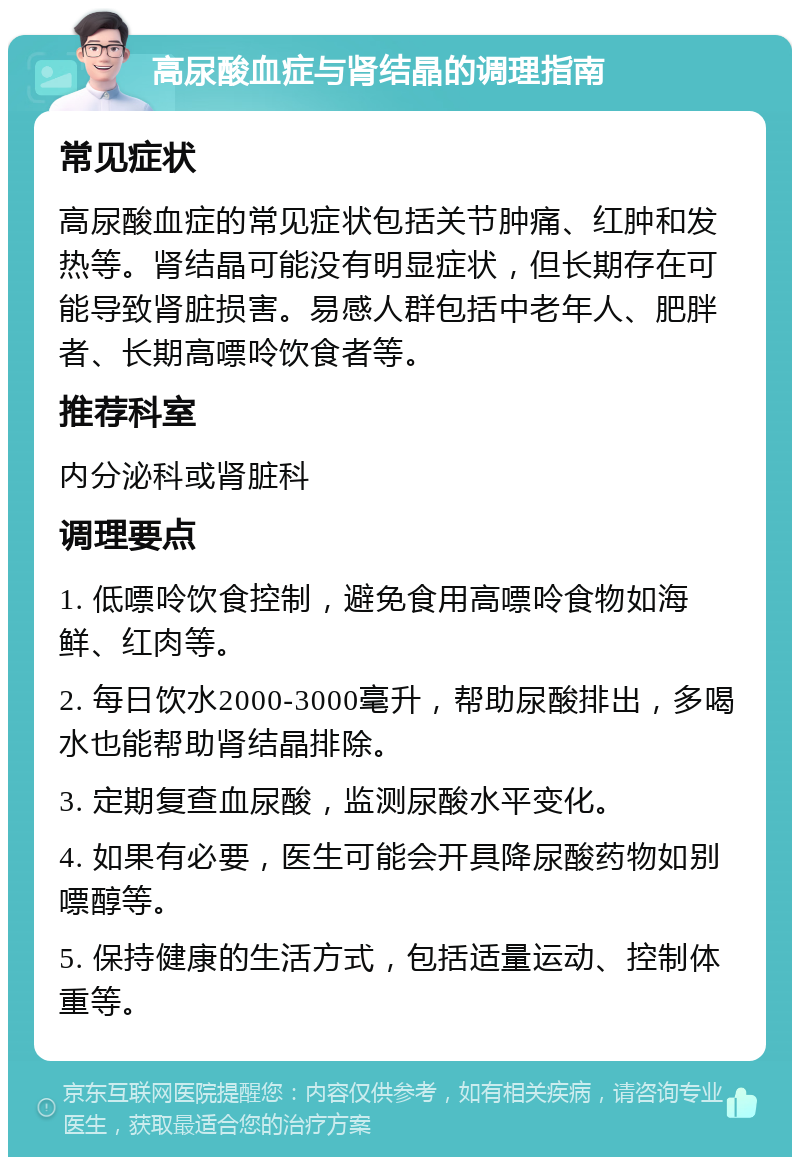 高尿酸血症与肾结晶的调理指南 常见症状 高尿酸血症的常见症状包括关节肿痛、红肿和发热等。肾结晶可能没有明显症状，但长期存在可能导致肾脏损害。易感人群包括中老年人、肥胖者、长期高嘌呤饮食者等。 推荐科室 内分泌科或肾脏科 调理要点 1. 低嘌呤饮食控制，避免食用高嘌呤食物如海鲜、红肉等。 2. 每日饮水2000-3000毫升，帮助尿酸排出，多喝水也能帮助肾结晶排除。 3. 定期复查血尿酸，监测尿酸水平变化。 4. 如果有必要，医生可能会开具降尿酸药物如别嘌醇等。 5. 保持健康的生活方式，包括适量运动、控制体重等。