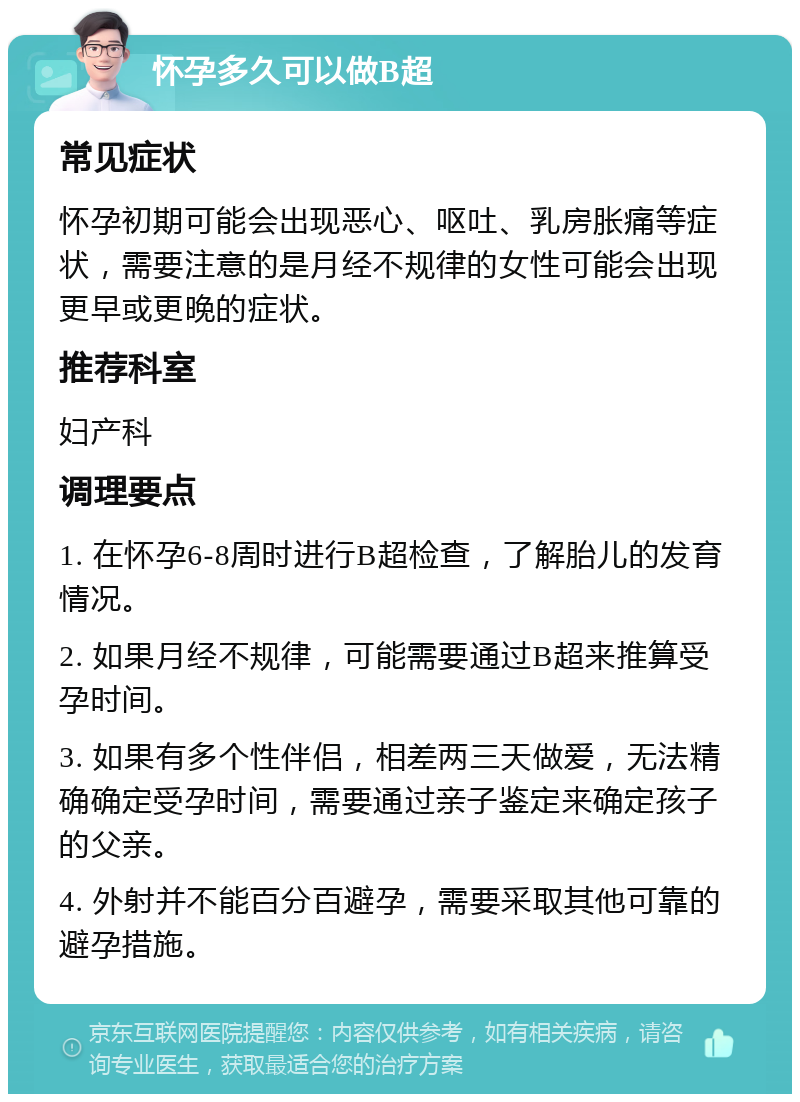 怀孕多久可以做B超 常见症状 怀孕初期可能会出现恶心、呕吐、乳房胀痛等症状，需要注意的是月经不规律的女性可能会出现更早或更晚的症状。 推荐科室 妇产科 调理要点 1. 在怀孕6-8周时进行B超检查，了解胎儿的发育情况。 2. 如果月经不规律，可能需要通过B超来推算受孕时间。 3. 如果有多个性伴侣，相差两三天做爱，无法精确确定受孕时间，需要通过亲子鉴定来确定孩子的父亲。 4. 外射并不能百分百避孕，需要采取其他可靠的避孕措施。