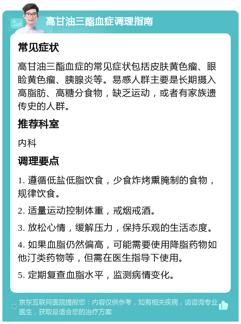 高甘油三酯血症调理指南 常见症状 高甘油三酯血症的常见症状包括皮肤黄色瘤、眼睑黄色瘤、胰腺炎等。易感人群主要是长期摄入高脂肪、高糖分食物，缺乏运动，或者有家族遗传史的人群。 推荐科室 内科 调理要点 1. 遵循低盐低脂饮食，少食炸烤熏腌制的食物，规律饮食。 2. 适量运动控制体重，戒烟戒酒。 3. 放松心情，缓解压力，保持乐观的生活态度。 4. 如果血脂仍然偏高，可能需要使用降脂药物如他汀类药物等，但需在医生指导下使用。 5. 定期复查血脂水平，监测病情变化。