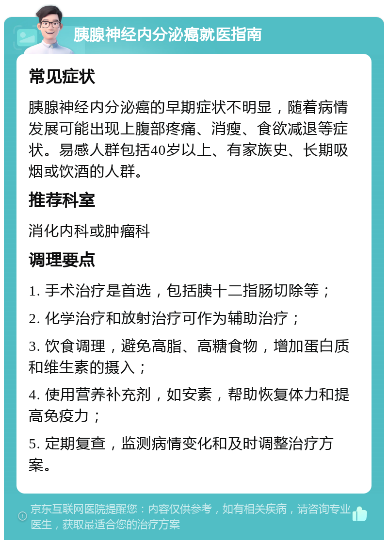 胰腺神经内分泌癌就医指南 常见症状 胰腺神经内分泌癌的早期症状不明显，随着病情发展可能出现上腹部疼痛、消瘦、食欲减退等症状。易感人群包括40岁以上、有家族史、长期吸烟或饮酒的人群。 推荐科室 消化内科或肿瘤科 调理要点 1. 手术治疗是首选，包括胰十二指肠切除等； 2. 化学治疗和放射治疗可作为辅助治疗； 3. 饮食调理，避免高脂、高糖食物，增加蛋白质和维生素的摄入； 4. 使用营养补充剂，如安素，帮助恢复体力和提高免疫力； 5. 定期复查，监测病情变化和及时调整治疗方案。