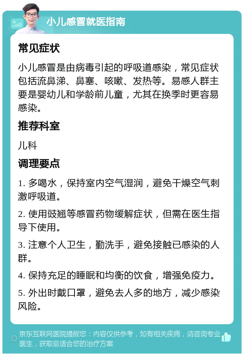 小儿感冒就医指南 常见症状 小儿感冒是由病毒引起的呼吸道感染，常见症状包括流鼻涕、鼻塞、咳嗽、发热等。易感人群主要是婴幼儿和学龄前儿童，尤其在换季时更容易感染。 推荐科室 儿科 调理要点 1. 多喝水，保持室内空气湿润，避免干燥空气刺激呼吸道。 2. 使用豉翘等感冒药物缓解症状，但需在医生指导下使用。 3. 注意个人卫生，勤洗手，避免接触已感染的人群。 4. 保持充足的睡眠和均衡的饮食，增强免疫力。 5. 外出时戴口罩，避免去人多的地方，减少感染风险。