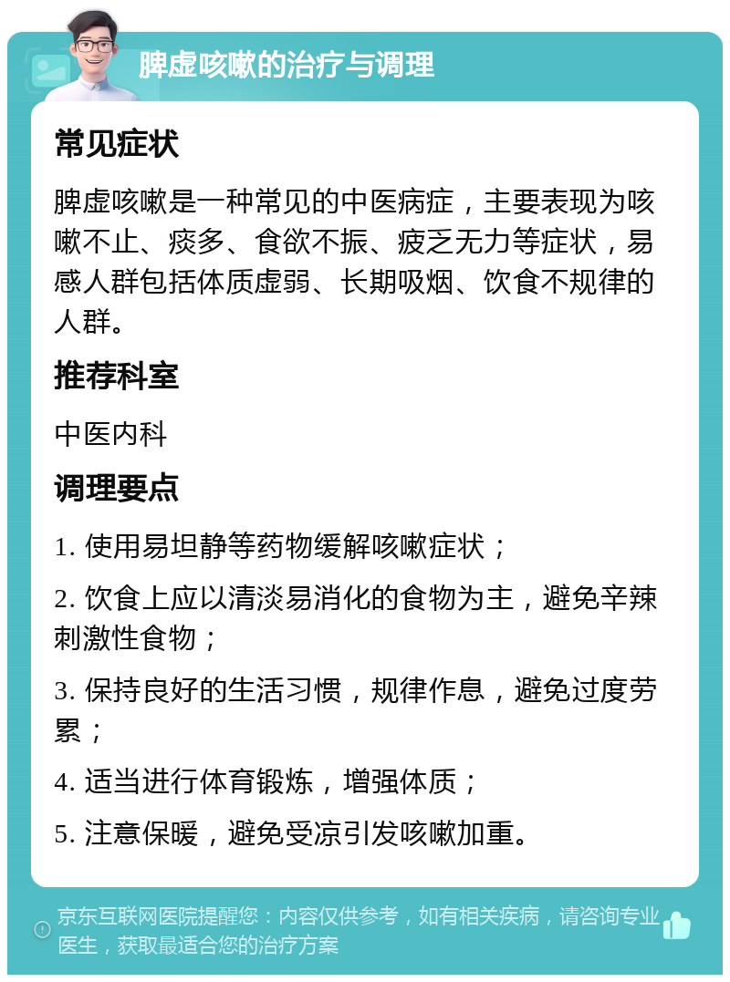 脾虚咳嗽的治疗与调理 常见症状 脾虚咳嗽是一种常见的中医病症，主要表现为咳嗽不止、痰多、食欲不振、疲乏无力等症状，易感人群包括体质虚弱、长期吸烟、饮食不规律的人群。 推荐科室 中医内科 调理要点 1. 使用易坦静等药物缓解咳嗽症状； 2. 饮食上应以清淡易消化的食物为主，避免辛辣刺激性食物； 3. 保持良好的生活习惯，规律作息，避免过度劳累； 4. 适当进行体育锻炼，增强体质； 5. 注意保暖，避免受凉引发咳嗽加重。