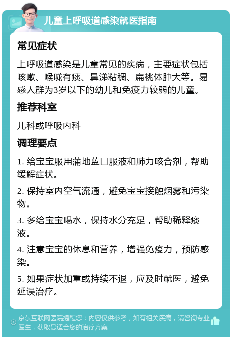 儿童上呼吸道感染就医指南 常见症状 上呼吸道感染是儿童常见的疾病，主要症状包括咳嗽、喉咙有痰、鼻涕粘稠、扁桃体肿大等。易感人群为3岁以下的幼儿和免疫力较弱的儿童。 推荐科室 儿科或呼吸内科 调理要点 1. 给宝宝服用蒲地蓝口服液和肺力咳合剂，帮助缓解症状。 2. 保持室内空气流通，避免宝宝接触烟雾和污染物。 3. 多给宝宝喝水，保持水分充足，帮助稀释痰液。 4. 注意宝宝的休息和营养，增强免疫力，预防感染。 5. 如果症状加重或持续不退，应及时就医，避免延误治疗。