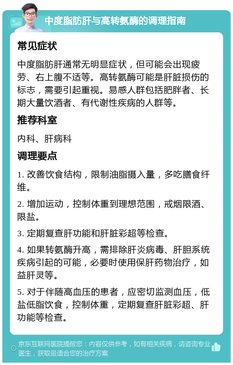 中度脂肪肝与高转氨酶的调理指南 常见症状 中度脂肪肝通常无明显症状，但可能会出现疲劳、右上腹不适等。高转氨酶可能是肝脏损伤的标志，需要引起重视。易感人群包括肥胖者、长期大量饮酒者、有代谢性疾病的人群等。 推荐科室 内科、肝病科 调理要点 1. 改善饮食结构，限制油脂摄入量，多吃膳食纤维。 2. 增加运动，控制体重到理想范围，戒烟限酒、限盐。 3. 定期复查肝功能和肝脏彩超等检查。 4. 如果转氨酶升高，需排除肝炎病毒、肝胆系统疾病引起的可能，必要时使用保肝药物治疗，如益肝灵等。 5. 对于伴随高血压的患者，应密切监测血压，低盐低脂饮食，控制体重，定期复查肝脏彩超、肝功能等检查。