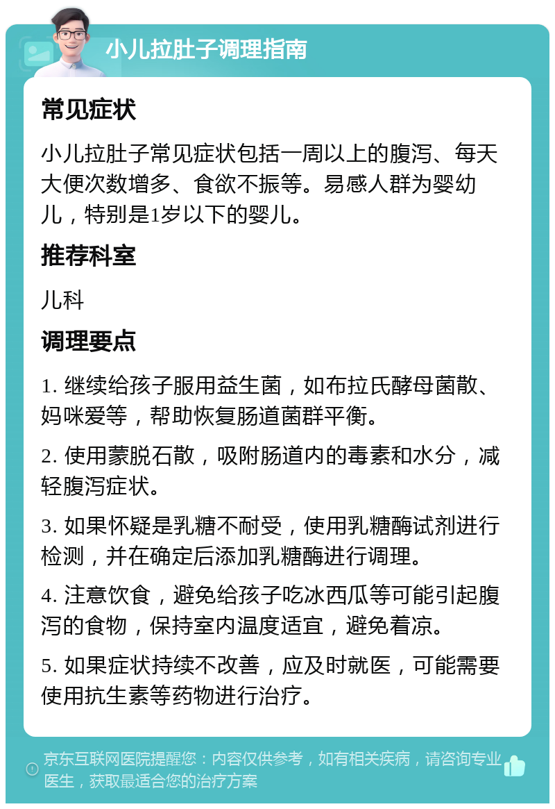 小儿拉肚子调理指南 常见症状 小儿拉肚子常见症状包括一周以上的腹泻、每天大便次数增多、食欲不振等。易感人群为婴幼儿，特别是1岁以下的婴儿。 推荐科室 儿科 调理要点 1. 继续给孩子服用益生菌，如布拉氏酵母菌散、妈咪爱等，帮助恢复肠道菌群平衡。 2. 使用蒙脱石散，吸附肠道内的毒素和水分，减轻腹泻症状。 3. 如果怀疑是乳糖不耐受，使用乳糖酶试剂进行检测，并在确定后添加乳糖酶进行调理。 4. 注意饮食，避免给孩子吃冰西瓜等可能引起腹泻的食物，保持室内温度适宜，避免着凉。 5. 如果症状持续不改善，应及时就医，可能需要使用抗生素等药物进行治疗。