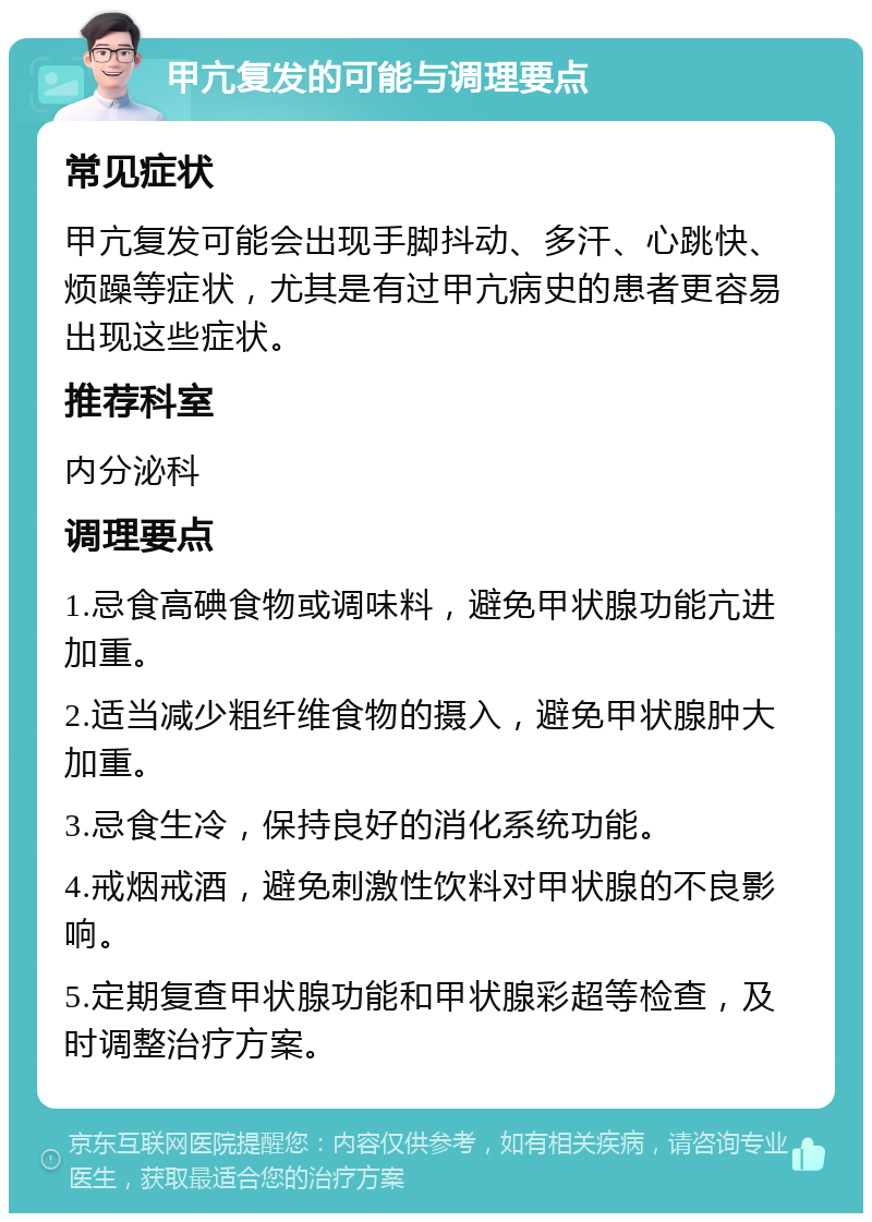 甲亢复发的可能与调理要点 常见症状 甲亢复发可能会出现手脚抖动、多汗、心跳快、烦躁等症状，尤其是有过甲亢病史的患者更容易出现这些症状。 推荐科室 内分泌科 调理要点 1.忌食高碘食物或调味料，避免甲状腺功能亢进加重。 2.适当减少粗纤维食物的摄入，避免甲状腺肿大加重。 3.忌食生冷，保持良好的消化系统功能。 4.戒烟戒酒，避免刺激性饮料对甲状腺的不良影响。 5.定期复查甲状腺功能和甲状腺彩超等检查，及时调整治疗方案。