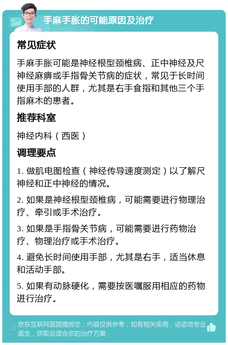 手麻手胀的可能原因及治疗 常见症状 手麻手胀可能是神经根型颈椎病、正中神经及尺神经麻痹或手指骨关节病的症状，常见于长时间使用手部的人群，尤其是右手食指和其他三个手指麻木的患者。 推荐科室 神经内科（西医） 调理要点 1. 做肌电图检查（神经传导速度测定）以了解尺神经和正中神经的情况。 2. 如果是神经根型颈椎病，可能需要进行物理治疗、牵引或手术治疗。 3. 如果是手指骨关节病，可能需要进行药物治疗、物理治疗或手术治疗。 4. 避免长时间使用手部，尤其是右手，适当休息和活动手部。 5. 如果有动脉硬化，需要按医嘱服用相应的药物进行治疗。