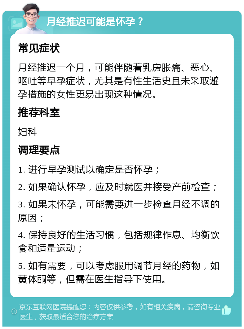 月经推迟可能是怀孕？ 常见症状 月经推迟一个月，可能伴随着乳房胀痛、恶心、呕吐等早孕症状，尤其是有性生活史且未采取避孕措施的女性更易出现这种情况。 推荐科室 妇科 调理要点 1. 进行早孕测试以确定是否怀孕； 2. 如果确认怀孕，应及时就医并接受产前检查； 3. 如果未怀孕，可能需要进一步检查月经不调的原因； 4. 保持良好的生活习惯，包括规律作息、均衡饮食和适量运动； 5. 如有需要，可以考虑服用调节月经的药物，如黄体酮等，但需在医生指导下使用。