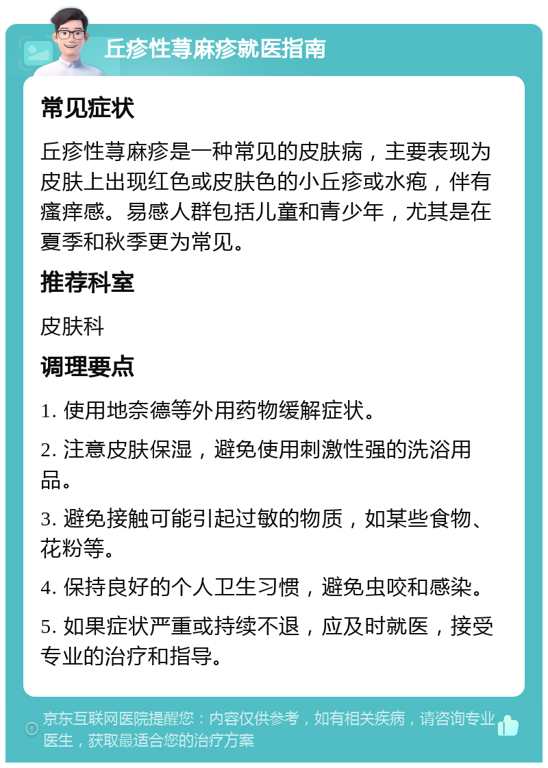 丘疹性荨麻疹就医指南 常见症状 丘疹性荨麻疹是一种常见的皮肤病，主要表现为皮肤上出现红色或皮肤色的小丘疹或水疱，伴有瘙痒感。易感人群包括儿童和青少年，尤其是在夏季和秋季更为常见。 推荐科室 皮肤科 调理要点 1. 使用地奈德等外用药物缓解症状。 2. 注意皮肤保湿，避免使用刺激性强的洗浴用品。 3. 避免接触可能引起过敏的物质，如某些食物、花粉等。 4. 保持良好的个人卫生习惯，避免虫咬和感染。 5. 如果症状严重或持续不退，应及时就医，接受专业的治疗和指导。