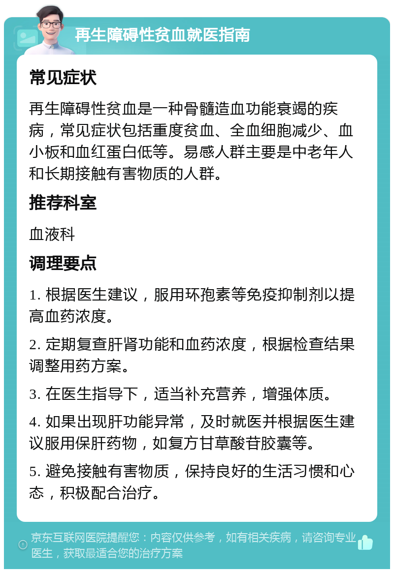 再生障碍性贫血就医指南 常见症状 再生障碍性贫血是一种骨髓造血功能衰竭的疾病，常见症状包括重度贫血、全血细胞减少、血小板和血红蛋白低等。易感人群主要是中老年人和长期接触有害物质的人群。 推荐科室 血液科 调理要点 1. 根据医生建议，服用环孢素等免疫抑制剂以提高血药浓度。 2. 定期复查肝肾功能和血药浓度，根据检查结果调整用药方案。 3. 在医生指导下，适当补充营养，增强体质。 4. 如果出现肝功能异常，及时就医并根据医生建议服用保肝药物，如复方甘草酸苷胶囊等。 5. 避免接触有害物质，保持良好的生活习惯和心态，积极配合治疗。