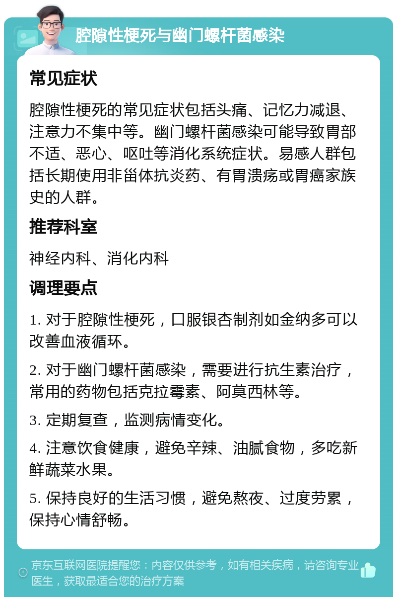 腔隙性梗死与幽门螺杆菌感染 常见症状 腔隙性梗死的常见症状包括头痛、记忆力减退、注意力不集中等。幽门螺杆菌感染可能导致胃部不适、恶心、呕吐等消化系统症状。易感人群包括长期使用非甾体抗炎药、有胃溃疡或胃癌家族史的人群。 推荐科室 神经内科、消化内科 调理要点 1. 对于腔隙性梗死，口服银杏制剂如金纳多可以改善血液循环。 2. 对于幽门螺杆菌感染，需要进行抗生素治疗，常用的药物包括克拉霉素、阿莫西林等。 3. 定期复查，监测病情变化。 4. 注意饮食健康，避免辛辣、油腻食物，多吃新鲜蔬菜水果。 5. 保持良好的生活习惯，避免熬夜、过度劳累，保持心情舒畅。