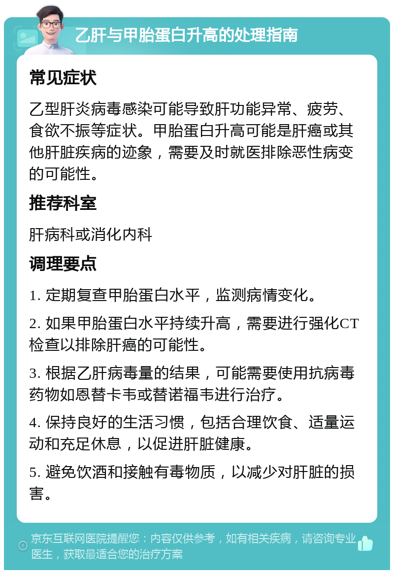 乙肝与甲胎蛋白升高的处理指南 常见症状 乙型肝炎病毒感染可能导致肝功能异常、疲劳、食欲不振等症状。甲胎蛋白升高可能是肝癌或其他肝脏疾病的迹象，需要及时就医排除恶性病变的可能性。 推荐科室 肝病科或消化内科 调理要点 1. 定期复查甲胎蛋白水平，监测病情变化。 2. 如果甲胎蛋白水平持续升高，需要进行强化CT检查以排除肝癌的可能性。 3. 根据乙肝病毒量的结果，可能需要使用抗病毒药物如恩替卡韦或替诺福韦进行治疗。 4. 保持良好的生活习惯，包括合理饮食、适量运动和充足休息，以促进肝脏健康。 5. 避免饮酒和接触有毒物质，以减少对肝脏的损害。