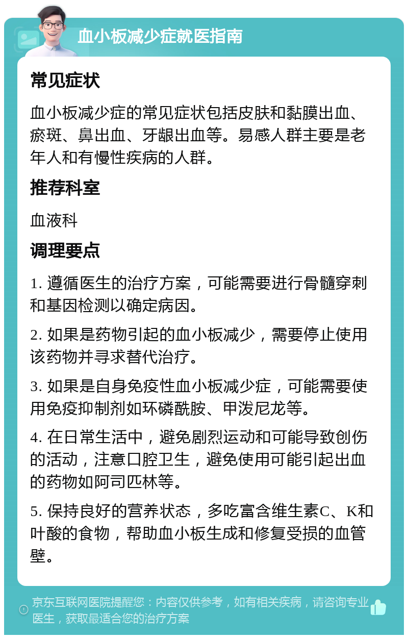 血小板减少症就医指南 常见症状 血小板减少症的常见症状包括皮肤和黏膜出血、瘀斑、鼻出血、牙龈出血等。易感人群主要是老年人和有慢性疾病的人群。 推荐科室 血液科 调理要点 1. 遵循医生的治疗方案，可能需要进行骨髓穿刺和基因检测以确定病因。 2. 如果是药物引起的血小板减少，需要停止使用该药物并寻求替代治疗。 3. 如果是自身免疫性血小板减少症，可能需要使用免疫抑制剂如环磷酰胺、甲泼尼龙等。 4. 在日常生活中，避免剧烈运动和可能导致创伤的活动，注意口腔卫生，避免使用可能引起出血的药物如阿司匹林等。 5. 保持良好的营养状态，多吃富含维生素C、K和叶酸的食物，帮助血小板生成和修复受损的血管壁。