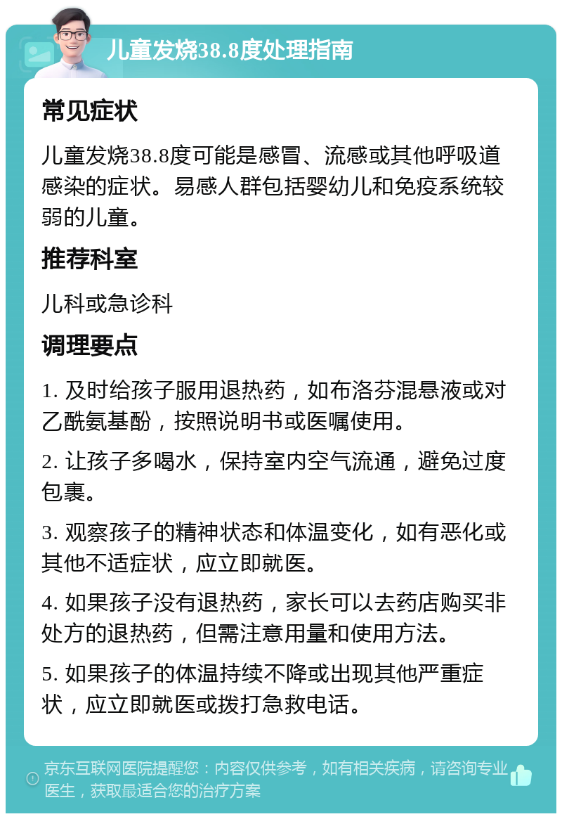 儿童发烧38.8度处理指南 常见症状 儿童发烧38.8度可能是感冒、流感或其他呼吸道感染的症状。易感人群包括婴幼儿和免疫系统较弱的儿童。 推荐科室 儿科或急诊科 调理要点 1. 及时给孩子服用退热药，如布洛芬混悬液或对乙酰氨基酚，按照说明书或医嘱使用。 2. 让孩子多喝水，保持室内空气流通，避免过度包裹。 3. 观察孩子的精神状态和体温变化，如有恶化或其他不适症状，应立即就医。 4. 如果孩子没有退热药，家长可以去药店购买非处方的退热药，但需注意用量和使用方法。 5. 如果孩子的体温持续不降或出现其他严重症状，应立即就医或拨打急救电话。