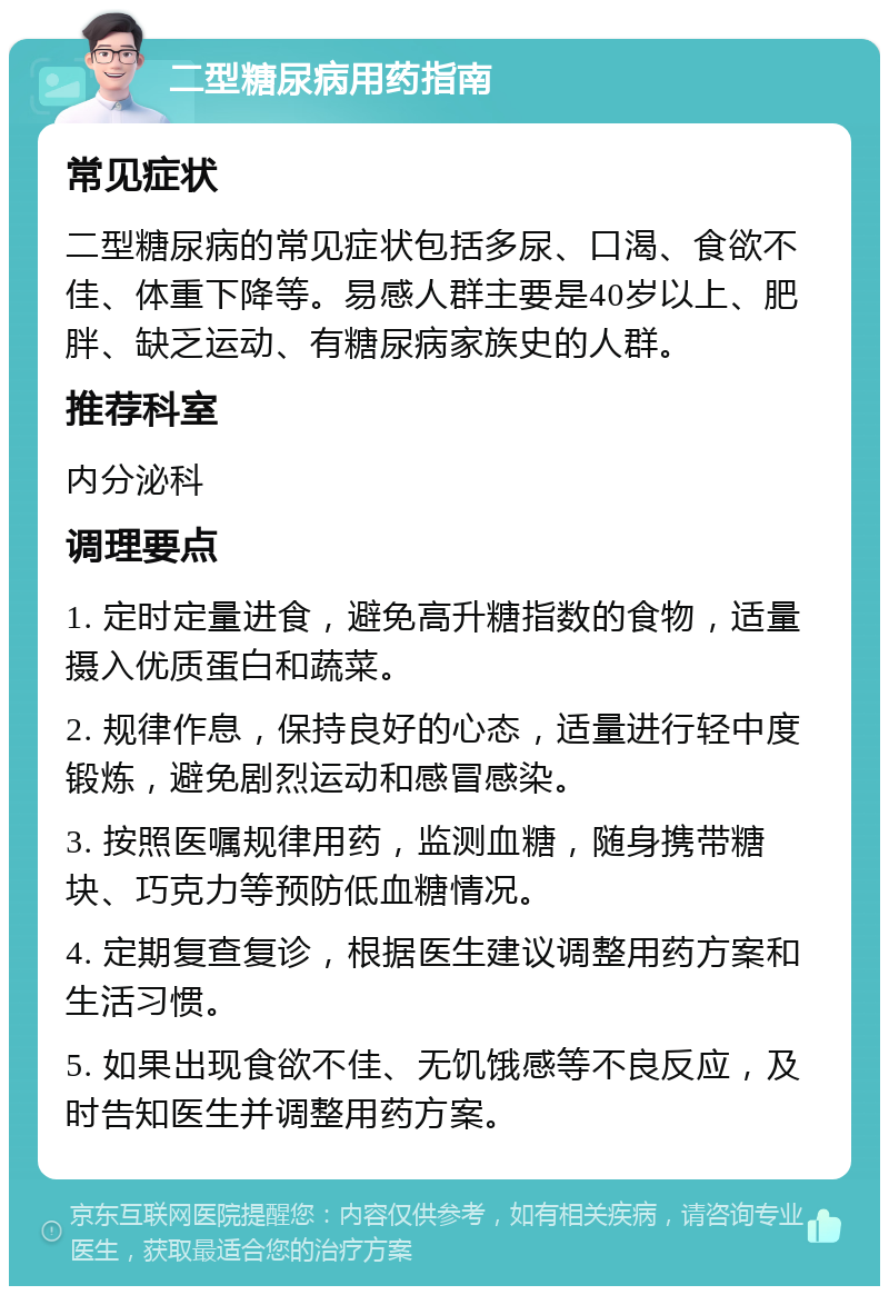 二型糖尿病用药指南 常见症状 二型糖尿病的常见症状包括多尿、口渴、食欲不佳、体重下降等。易感人群主要是40岁以上、肥胖、缺乏运动、有糖尿病家族史的人群。 推荐科室 内分泌科 调理要点 1. 定时定量进食，避免高升糖指数的食物，适量摄入优质蛋白和蔬菜。 2. 规律作息，保持良好的心态，适量进行轻中度锻炼，避免剧烈运动和感冒感染。 3. 按照医嘱规律用药，监测血糖，随身携带糖块、巧克力等预防低血糖情况。 4. 定期复查复诊，根据医生建议调整用药方案和生活习惯。 5. 如果出现食欲不佳、无饥饿感等不良反应，及时告知医生并调整用药方案。