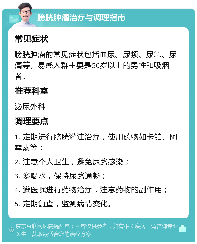 膀胱肿瘤治疗与调理指南 常见症状 膀胱肿瘤的常见症状包括血尿、尿频、尿急、尿痛等。易感人群主要是50岁以上的男性和吸烟者。 推荐科室 泌尿外科 调理要点 1. 定期进行膀胱灌注治疗，使用药物如卡铂、阿霉素等； 2. 注意个人卫生，避免尿路感染； 3. 多喝水，保持尿路通畅； 4. 遵医嘱进行药物治疗，注意药物的副作用； 5. 定期复查，监测病情变化。