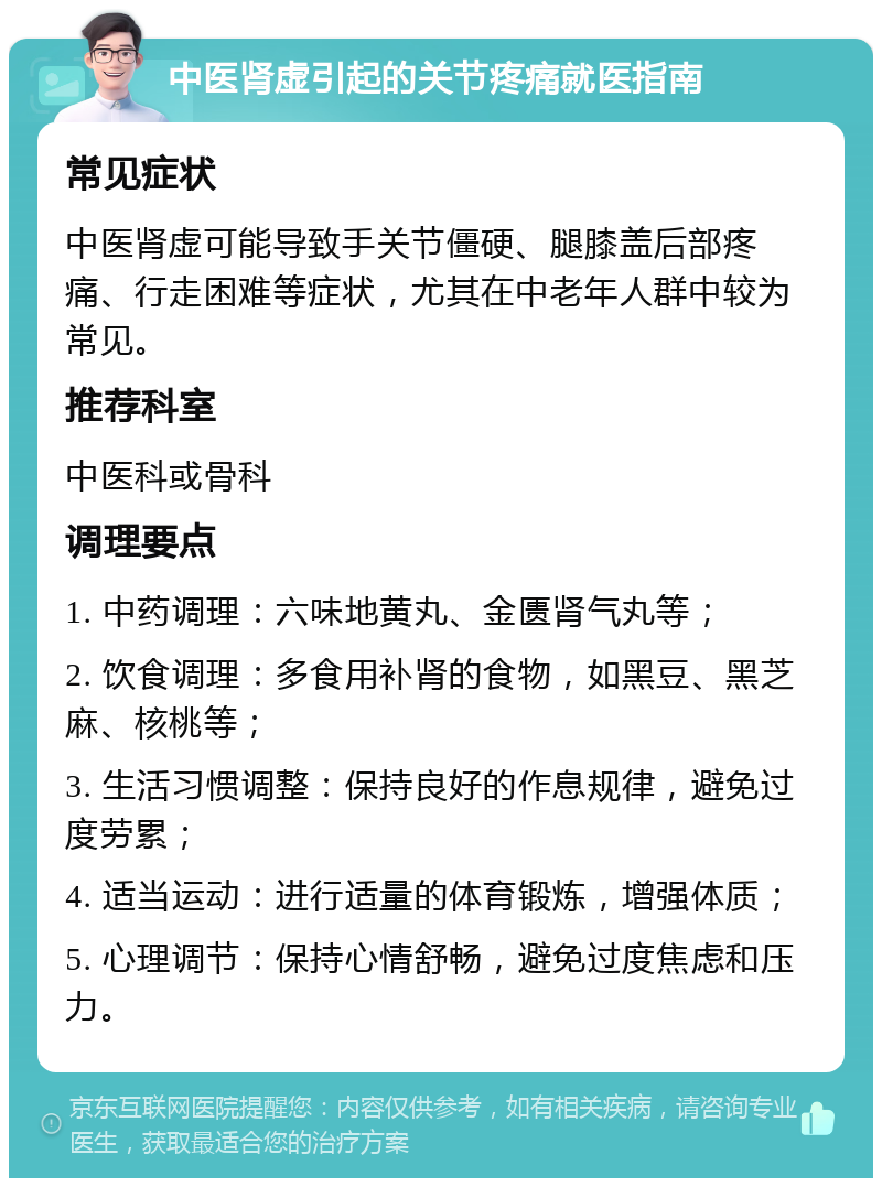 中医肾虚引起的关节疼痛就医指南 常见症状 中医肾虚可能导致手关节僵硬、腿膝盖后部疼痛、行走困难等症状，尤其在中老年人群中较为常见。 推荐科室 中医科或骨科 调理要点 1. 中药调理：六味地黄丸、金匮肾气丸等； 2. 饮食调理：多食用补肾的食物，如黑豆、黑芝麻、核桃等； 3. 生活习惯调整：保持良好的作息规律，避免过度劳累； 4. 适当运动：进行适量的体育锻炼，增强体质； 5. 心理调节：保持心情舒畅，避免过度焦虑和压力。