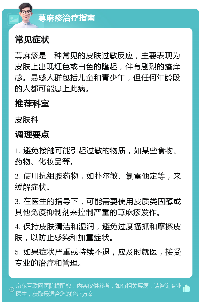 荨麻疹治疗指南 常见症状 荨麻疹是一种常见的皮肤过敏反应，主要表现为皮肤上出现红色或白色的隆起，伴有剧烈的瘙痒感。易感人群包括儿童和青少年，但任何年龄段的人都可能患上此病。 推荐科室 皮肤科 调理要点 1. 避免接触可能引起过敏的物质，如某些食物、药物、化妆品等。 2. 使用抗组胺药物，如扑尔敏、氯雷他定等，来缓解症状。 3. 在医生的指导下，可能需要使用皮质类固醇或其他免疫抑制剂来控制严重的荨麻疹发作。 4. 保持皮肤清洁和湿润，避免过度搔抓和摩擦皮肤，以防止感染和加重症状。 5. 如果症状严重或持续不退，应及时就医，接受专业的治疗和管理。