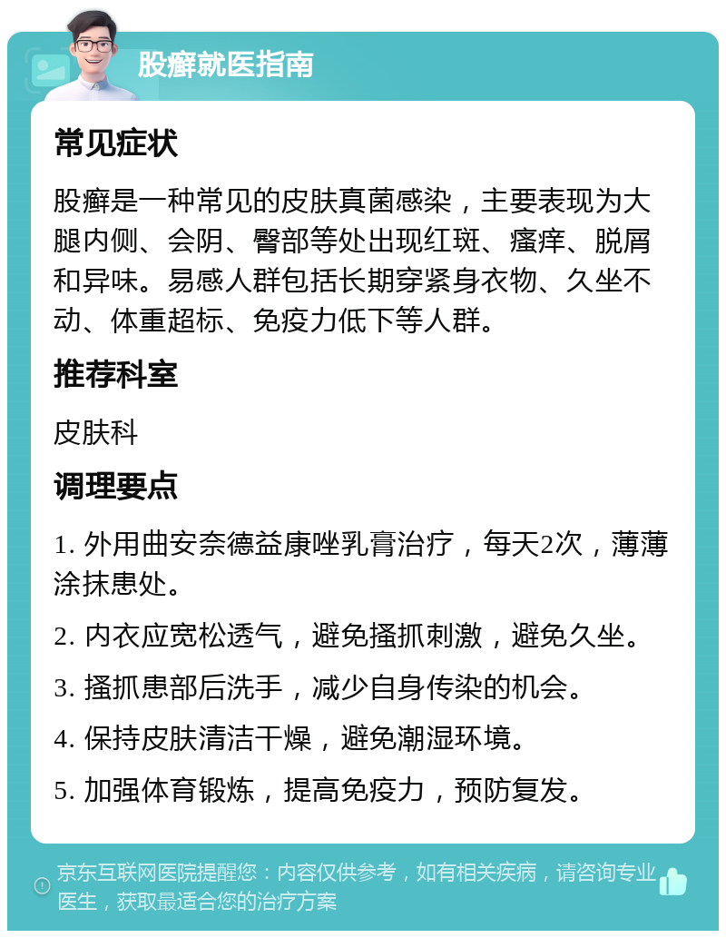 股癣就医指南 常见症状 股癣是一种常见的皮肤真菌感染，主要表现为大腿内侧、会阴、臀部等处出现红斑、瘙痒、脱屑和异味。易感人群包括长期穿紧身衣物、久坐不动、体重超标、免疫力低下等人群。 推荐科室 皮肤科 调理要点 1. 外用曲安奈德益康唑乳膏治疗，每天2次，薄薄涂抹患处。 2. 内衣应宽松透气，避免搔抓刺激，避免久坐。 3. 搔抓患部后洗手，减少自身传染的机会。 4. 保持皮肤清洁干燥，避免潮湿环境。 5. 加强体育锻炼，提高免疫力，预防复发。