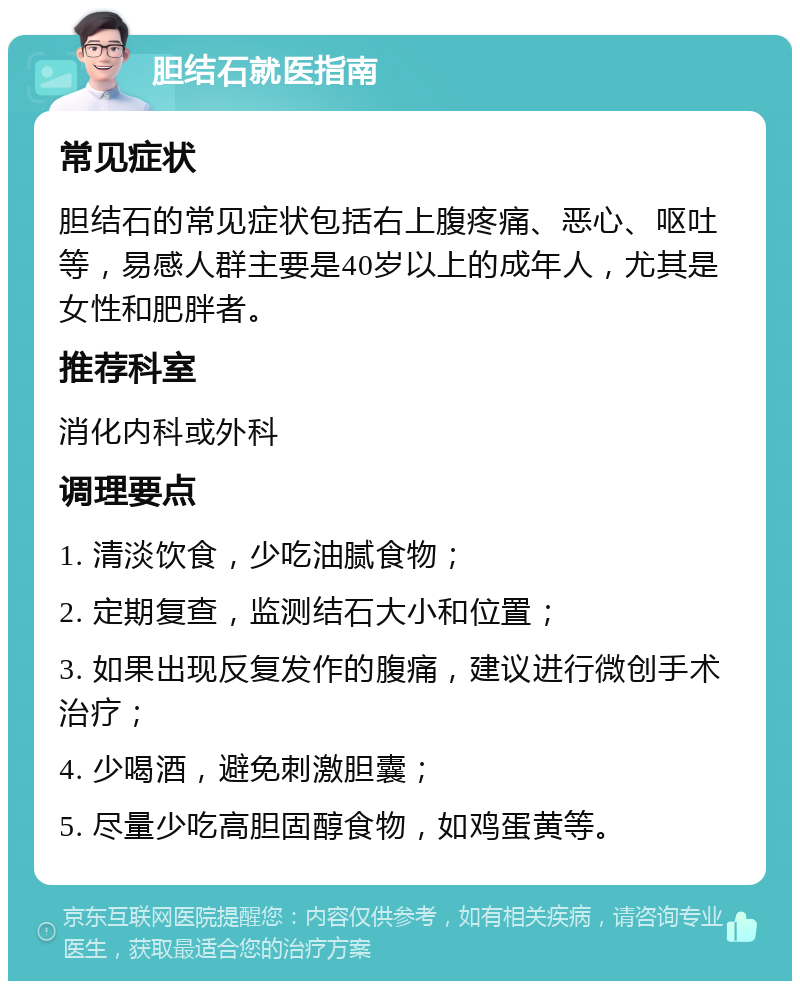 胆结石就医指南 常见症状 胆结石的常见症状包括右上腹疼痛、恶心、呕吐等，易感人群主要是40岁以上的成年人，尤其是女性和肥胖者。 推荐科室 消化内科或外科 调理要点 1. 清淡饮食，少吃油腻食物； 2. 定期复查，监测结石大小和位置； 3. 如果出现反复发作的腹痛，建议进行微创手术治疗； 4. 少喝酒，避免刺激胆囊； 5. 尽量少吃高胆固醇食物，如鸡蛋黄等。