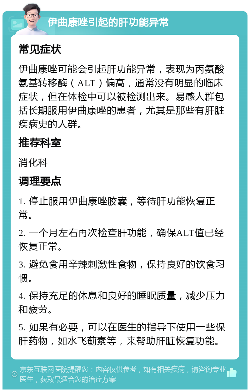 伊曲康唑引起的肝功能异常 常见症状 伊曲康唑可能会引起肝功能异常，表现为丙氨酸氨基转移酶（ALT）偏高，通常没有明显的临床症状，但在体检中可以被检测出来。易感人群包括长期服用伊曲康唑的患者，尤其是那些有肝脏疾病史的人群。 推荐科室 消化科 调理要点 1. 停止服用伊曲康唑胶囊，等待肝功能恢复正常。 2. 一个月左右再次检查肝功能，确保ALT值已经恢复正常。 3. 避免食用辛辣刺激性食物，保持良好的饮食习惯。 4. 保持充足的休息和良好的睡眠质量，减少压力和疲劳。 5. 如果有必要，可以在医生的指导下使用一些保肝药物，如水飞蓟素等，来帮助肝脏恢复功能。