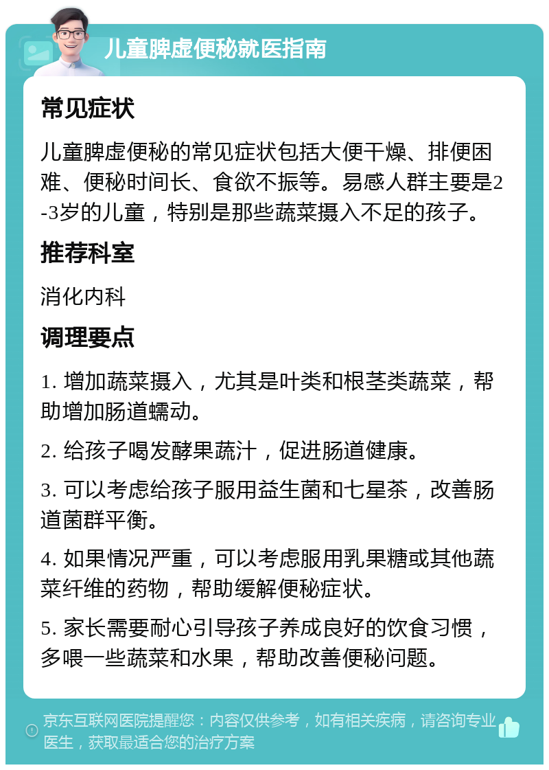 儿童脾虚便秘就医指南 常见症状 儿童脾虚便秘的常见症状包括大便干燥、排便困难、便秘时间长、食欲不振等。易感人群主要是2-3岁的儿童，特别是那些蔬菜摄入不足的孩子。 推荐科室 消化内科 调理要点 1. 增加蔬菜摄入，尤其是叶类和根茎类蔬菜，帮助增加肠道蠕动。 2. 给孩子喝发酵果蔬汁，促进肠道健康。 3. 可以考虑给孩子服用益生菌和七星茶，改善肠道菌群平衡。 4. 如果情况严重，可以考虑服用乳果糖或其他蔬菜纤维的药物，帮助缓解便秘症状。 5. 家长需要耐心引导孩子养成良好的饮食习惯，多喂一些蔬菜和水果，帮助改善便秘问题。