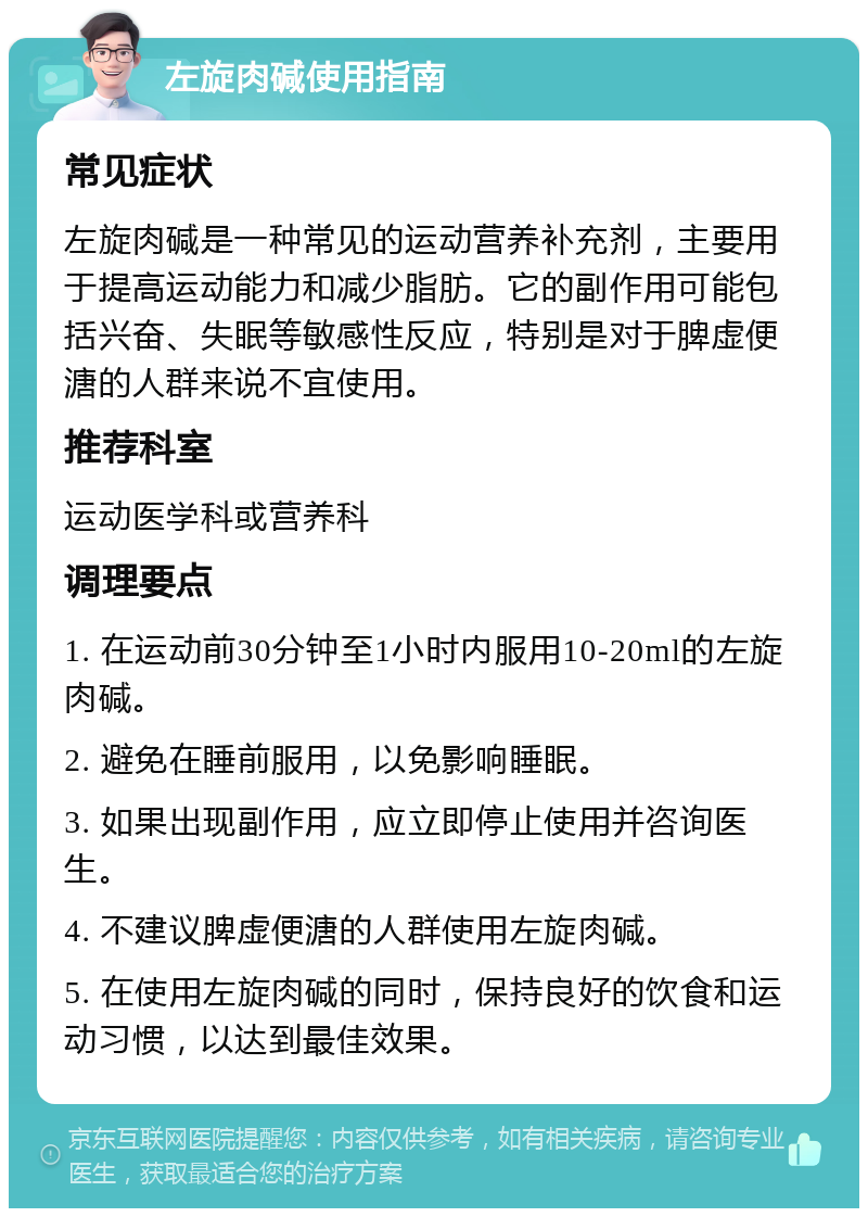 左旋肉碱使用指南 常见症状 左旋肉碱是一种常见的运动营养补充剂，主要用于提高运动能力和减少脂肪。它的副作用可能包括兴奋、失眠等敏感性反应，特别是对于脾虚便溏的人群来说不宜使用。 推荐科室 运动医学科或营养科 调理要点 1. 在运动前30分钟至1小时内服用10-20ml的左旋肉碱。 2. 避免在睡前服用，以免影响睡眠。 3. 如果出现副作用，应立即停止使用并咨询医生。 4. 不建议脾虚便溏的人群使用左旋肉碱。 5. 在使用左旋肉碱的同时，保持良好的饮食和运动习惯，以达到最佳效果。