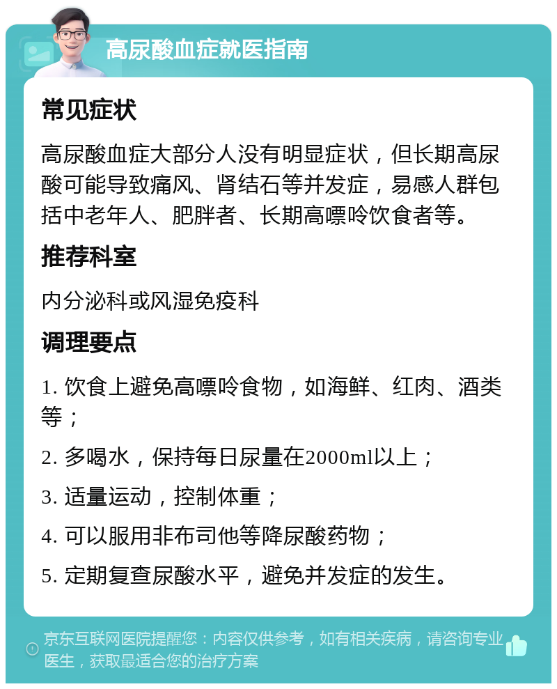 高尿酸血症就医指南 常见症状 高尿酸血症大部分人没有明显症状，但长期高尿酸可能导致痛风、肾结石等并发症，易感人群包括中老年人、肥胖者、长期高嘌呤饮食者等。 推荐科室 内分泌科或风湿免疫科 调理要点 1. 饮食上避免高嘌呤食物，如海鲜、红肉、酒类等； 2. 多喝水，保持每日尿量在2000ml以上； 3. 适量运动，控制体重； 4. 可以服用非布司他等降尿酸药物； 5. 定期复查尿酸水平，避免并发症的发生。