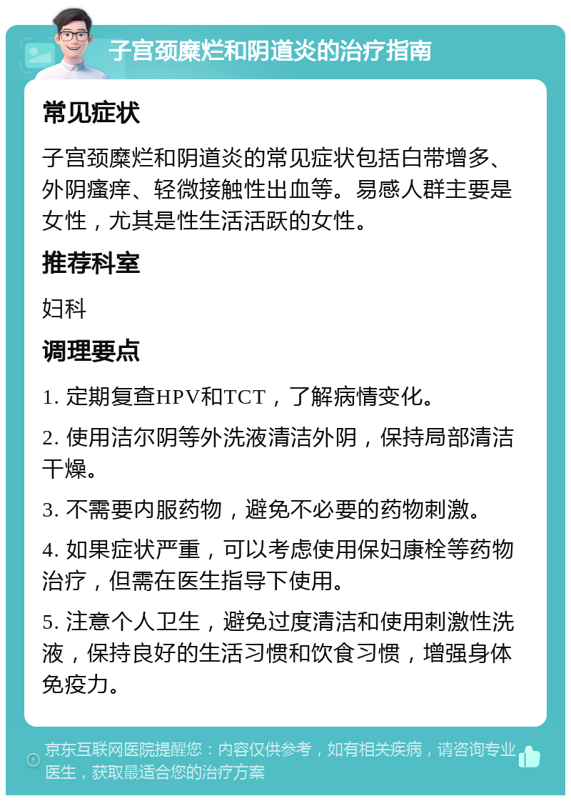 子宫颈糜烂和阴道炎的治疗指南 常见症状 子宫颈糜烂和阴道炎的常见症状包括白带增多、外阴瘙痒、轻微接触性出血等。易感人群主要是女性，尤其是性生活活跃的女性。 推荐科室 妇科 调理要点 1. 定期复查HPV和TCT，了解病情变化。 2. 使用洁尔阴等外洗液清洁外阴，保持局部清洁干燥。 3. 不需要内服药物，避免不必要的药物刺激。 4. 如果症状严重，可以考虑使用保妇康栓等药物治疗，但需在医生指导下使用。 5. 注意个人卫生，避免过度清洁和使用刺激性洗液，保持良好的生活习惯和饮食习惯，增强身体免疫力。