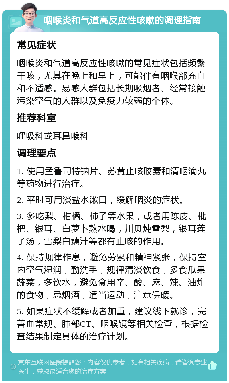 咽喉炎和气道高反应性咳嗽的调理指南 常见症状 咽喉炎和气道高反应性咳嗽的常见症状包括频繁干咳，尤其在晚上和早上，可能伴有咽喉部充血和不适感。易感人群包括长期吸烟者、经常接触污染空气的人群以及免疫力较弱的个体。 推荐科室 呼吸科或耳鼻喉科 调理要点 1. 使用孟鲁司特钠片、苏黄止咳胶囊和清咽滴丸等药物进行治疗。 2. 平时可用淡盐水漱口，缓解咽炎的症状。 3. 多吃梨、柑橘、柿子等水果，或者用陈皮、枇杷、银耳、白萝卜熬水喝，川贝炖雪梨，银耳莲子汤，雪梨白藕汁等都有止咳的作用。 4. 保持规律作息，避免劳累和精神紧张，保持室内空气湿润，勤洗手，规律清淡饮食，多食瓜果蔬菜，多饮水，避免食用辛、酸、麻、辣、油炸的食物，忌烟酒，适当运动，注意保暖。 5. 如果症状不缓解或者加重，建议线下就诊，完善血常规、肺部CT、咽喉镜等相关检查，根据检查结果制定具体的治疗计划。