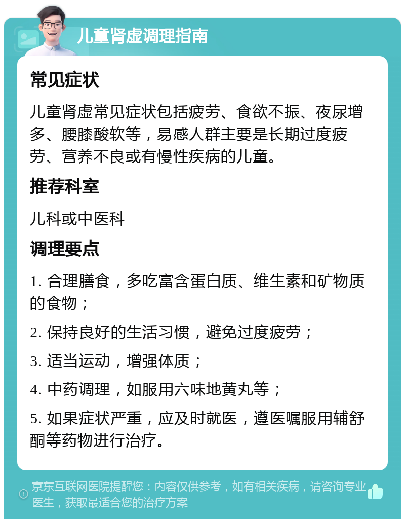 儿童肾虚调理指南 常见症状 儿童肾虚常见症状包括疲劳、食欲不振、夜尿增多、腰膝酸软等，易感人群主要是长期过度疲劳、营养不良或有慢性疾病的儿童。 推荐科室 儿科或中医科 调理要点 1. 合理膳食，多吃富含蛋白质、维生素和矿物质的食物； 2. 保持良好的生活习惯，避免过度疲劳； 3. 适当运动，增强体质； 4. 中药调理，如服用六味地黄丸等； 5. 如果症状严重，应及时就医，遵医嘱服用辅舒酮等药物进行治疗。