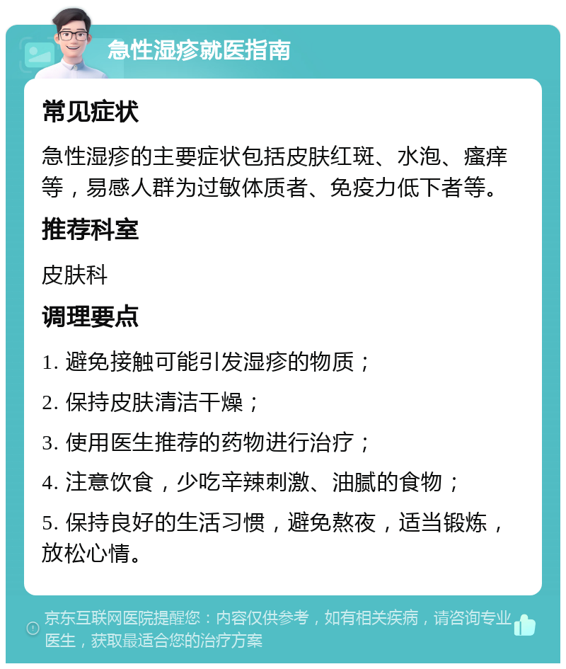 急性湿疹就医指南 常见症状 急性湿疹的主要症状包括皮肤红斑、水泡、瘙痒等，易感人群为过敏体质者、免疫力低下者等。 推荐科室 皮肤科 调理要点 1. 避免接触可能引发湿疹的物质； 2. 保持皮肤清洁干燥； 3. 使用医生推荐的药物进行治疗； 4. 注意饮食，少吃辛辣刺激、油腻的食物； 5. 保持良好的生活习惯，避免熬夜，适当锻炼，放松心情。