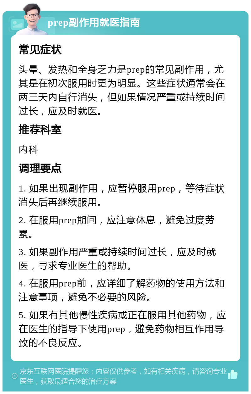 prep副作用就医指南 常见症状 头晕、发热和全身乏力是prep的常见副作用，尤其是在初次服用时更为明显。这些症状通常会在两三天内自行消失，但如果情况严重或持续时间过长，应及时就医。 推荐科室 内科 调理要点 1. 如果出现副作用，应暂停服用prep，等待症状消失后再继续服用。 2. 在服用prep期间，应注意休息，避免过度劳累。 3. 如果副作用严重或持续时间过长，应及时就医，寻求专业医生的帮助。 4. 在服用prep前，应详细了解药物的使用方法和注意事项，避免不必要的风险。 5. 如果有其他慢性疾病或正在服用其他药物，应在医生的指导下使用prep，避免药物相互作用导致的不良反应。