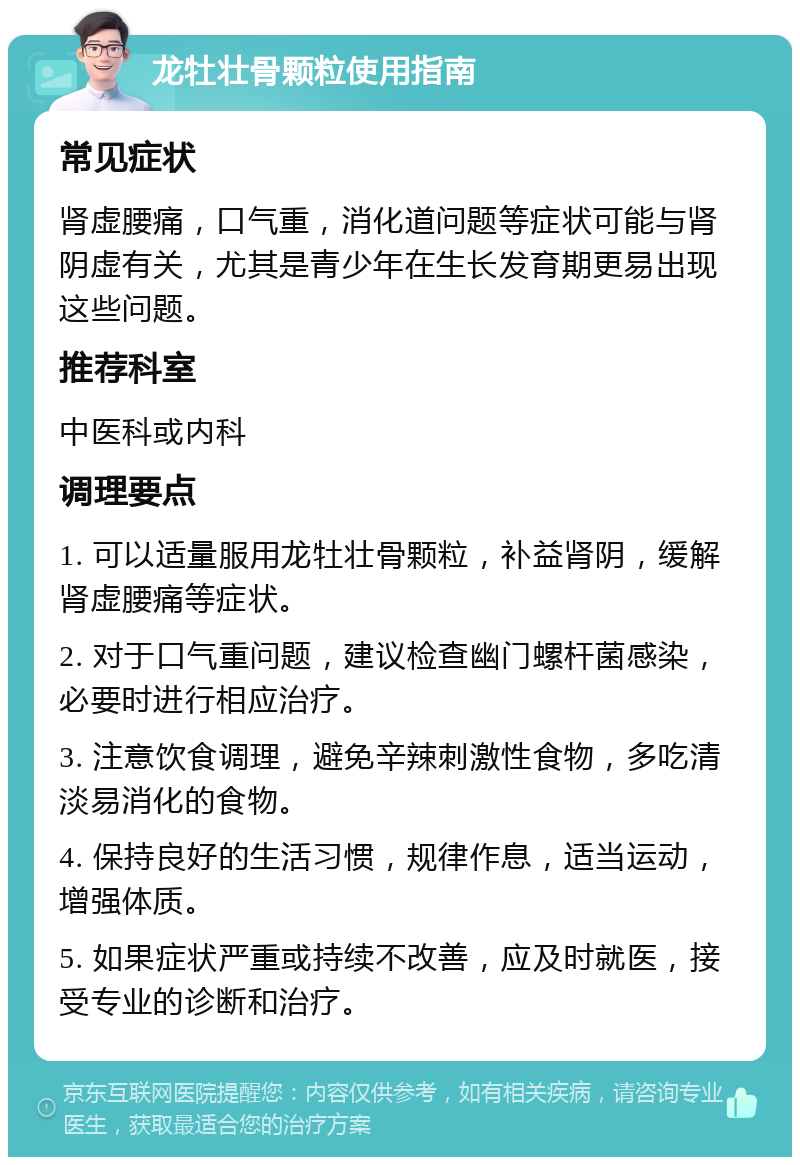 龙牡壮骨颗粒使用指南 常见症状 肾虚腰痛，口气重，消化道问题等症状可能与肾阴虚有关，尤其是青少年在生长发育期更易出现这些问题。 推荐科室 中医科或内科 调理要点 1. 可以适量服用龙牡壮骨颗粒，补益肾阴，缓解肾虚腰痛等症状。 2. 对于口气重问题，建议检查幽门螺杆菌感染，必要时进行相应治疗。 3. 注意饮食调理，避免辛辣刺激性食物，多吃清淡易消化的食物。 4. 保持良好的生活习惯，规律作息，适当运动，增强体质。 5. 如果症状严重或持续不改善，应及时就医，接受专业的诊断和治疗。