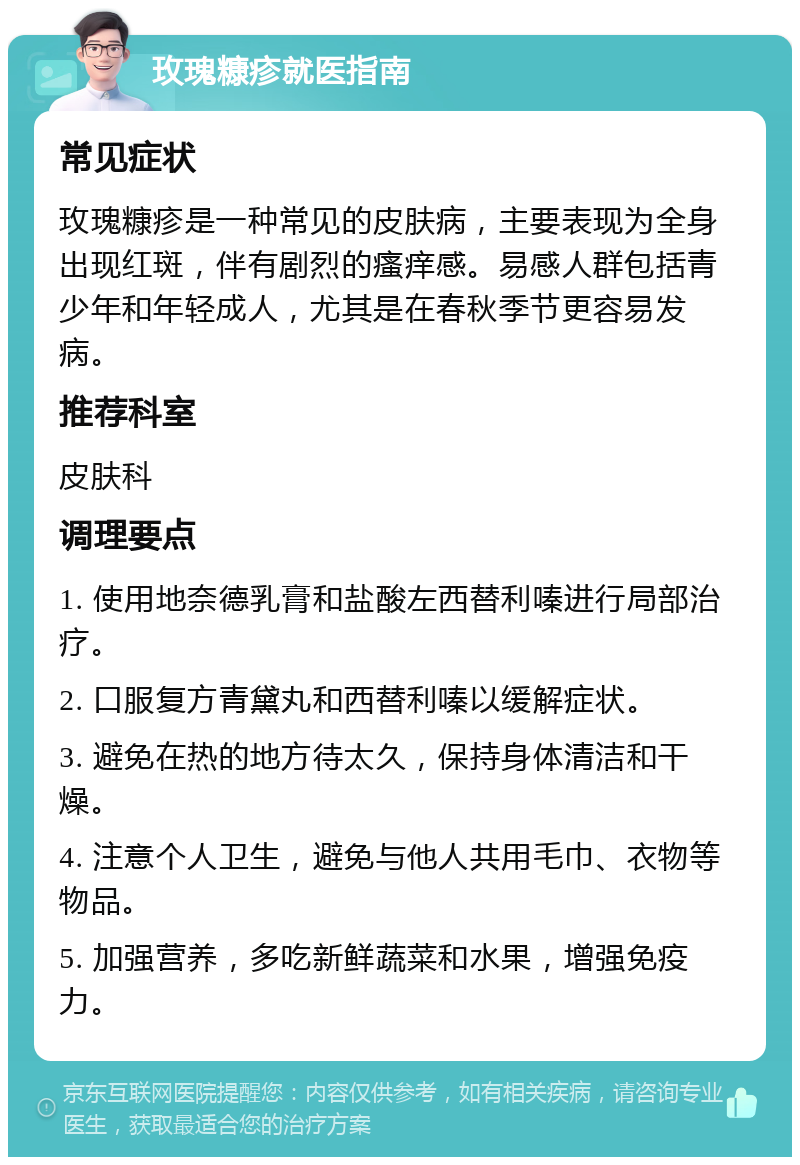 玫瑰糠疹就医指南 常见症状 玫瑰糠疹是一种常见的皮肤病，主要表现为全身出现红斑，伴有剧烈的瘙痒感。易感人群包括青少年和年轻成人，尤其是在春秋季节更容易发病。 推荐科室 皮肤科 调理要点 1. 使用地奈德乳膏和盐酸左西替利嗪进行局部治疗。 2. 口服复方青黛丸和西替利嗪以缓解症状。 3. 避免在热的地方待太久，保持身体清洁和干燥。 4. 注意个人卫生，避免与他人共用毛巾、衣物等物品。 5. 加强营养，多吃新鲜蔬菜和水果，增强免疫力。