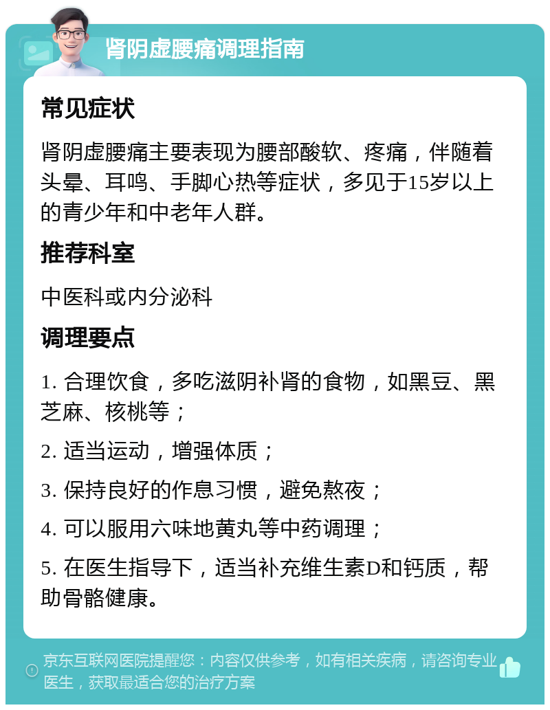 肾阴虚腰痛调理指南 常见症状 肾阴虚腰痛主要表现为腰部酸软、疼痛，伴随着头晕、耳鸣、手脚心热等症状，多见于15岁以上的青少年和中老年人群。 推荐科室 中医科或内分泌科 调理要点 1. 合理饮食，多吃滋阴补肾的食物，如黑豆、黑芝麻、核桃等； 2. 适当运动，增强体质； 3. 保持良好的作息习惯，避免熬夜； 4. 可以服用六味地黄丸等中药调理； 5. 在医生指导下，适当补充维生素D和钙质，帮助骨骼健康。